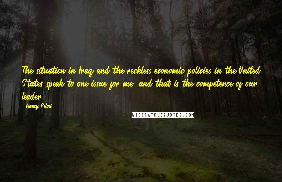 Nancy Pelosi Quotes: The situation in Iraq and the reckless economic policies in the United States speak to one issue for me, and that is the competence of our leader,