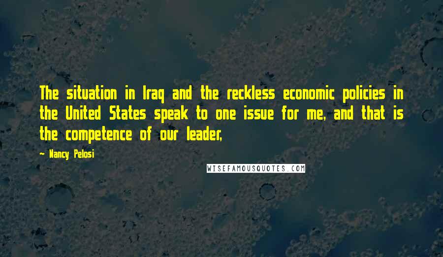 Nancy Pelosi Quotes: The situation in Iraq and the reckless economic policies in the United States speak to one issue for me, and that is the competence of our leader,