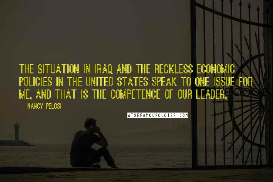 Nancy Pelosi Quotes: The situation in Iraq and the reckless economic policies in the United States speak to one issue for me, and that is the competence of our leader,