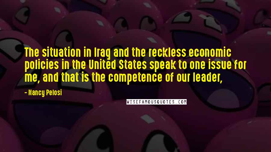 Nancy Pelosi Quotes: The situation in Iraq and the reckless economic policies in the United States speak to one issue for me, and that is the competence of our leader,