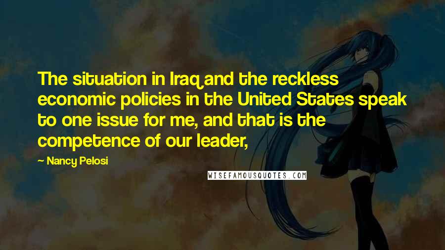 Nancy Pelosi Quotes: The situation in Iraq and the reckless economic policies in the United States speak to one issue for me, and that is the competence of our leader,