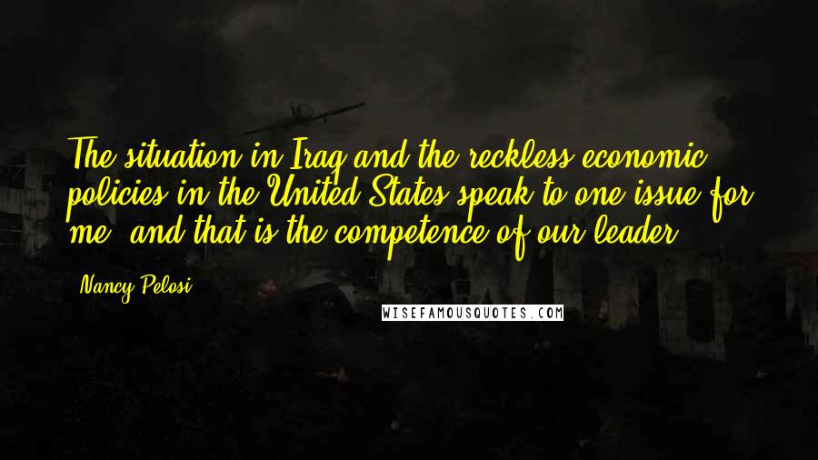 Nancy Pelosi Quotes: The situation in Iraq and the reckless economic policies in the United States speak to one issue for me, and that is the competence of our leader,