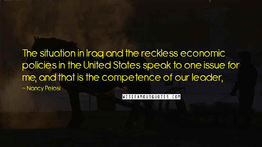 Nancy Pelosi Quotes: The situation in Iraq and the reckless economic policies in the United States speak to one issue for me, and that is the competence of our leader,