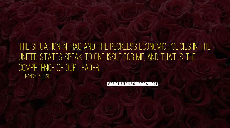 Nancy Pelosi Quotes: The situation in Iraq and the reckless economic policies in the United States speak to one issue for me, and that is the competence of our leader,