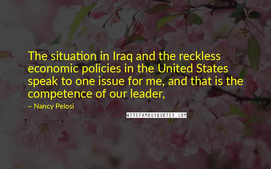 Nancy Pelosi Quotes: The situation in Iraq and the reckless economic policies in the United States speak to one issue for me, and that is the competence of our leader,