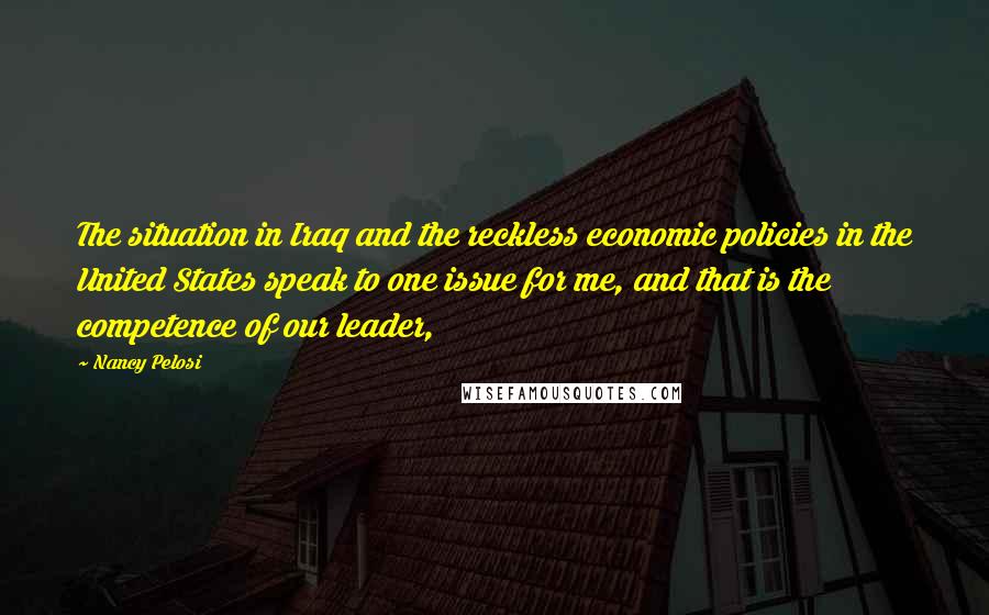 Nancy Pelosi Quotes: The situation in Iraq and the reckless economic policies in the United States speak to one issue for me, and that is the competence of our leader,