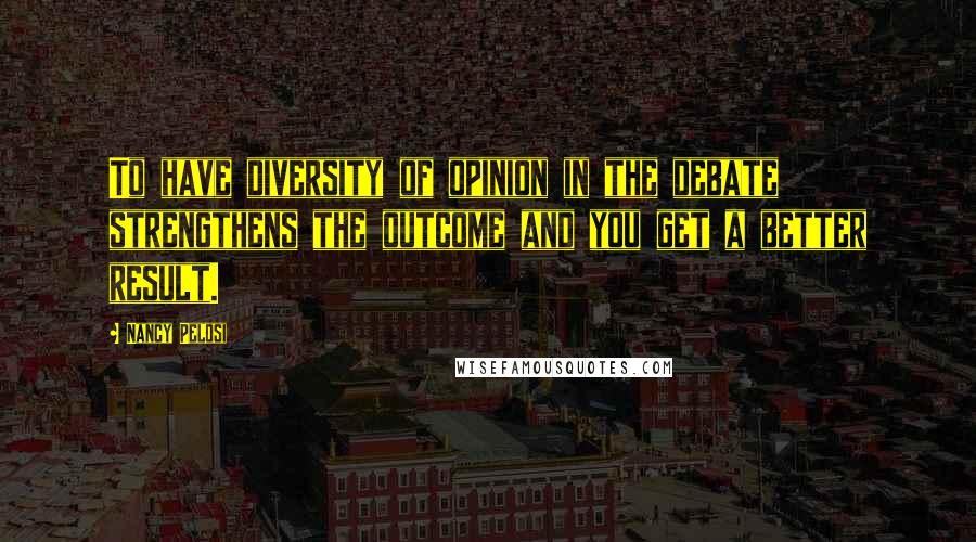 Nancy Pelosi Quotes: To have diversity of opinion in the debate strengthens the outcome and you get a better result.