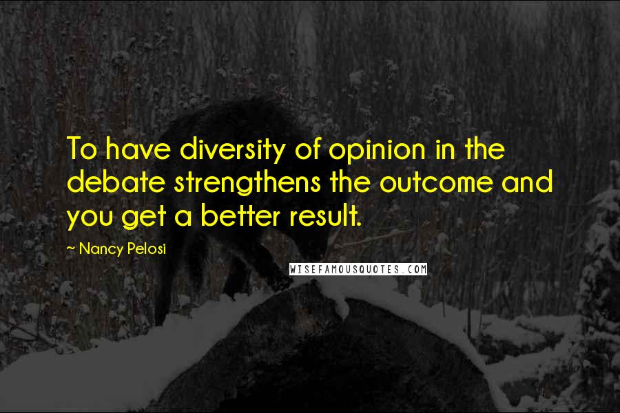 Nancy Pelosi Quotes: To have diversity of opinion in the debate strengthens the outcome and you get a better result.