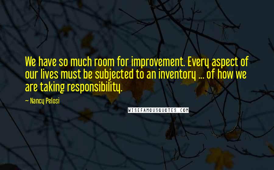Nancy Pelosi Quotes: We have so much room for improvement. Every aspect of our lives must be subjected to an inventory ... of how we are taking responsibility.