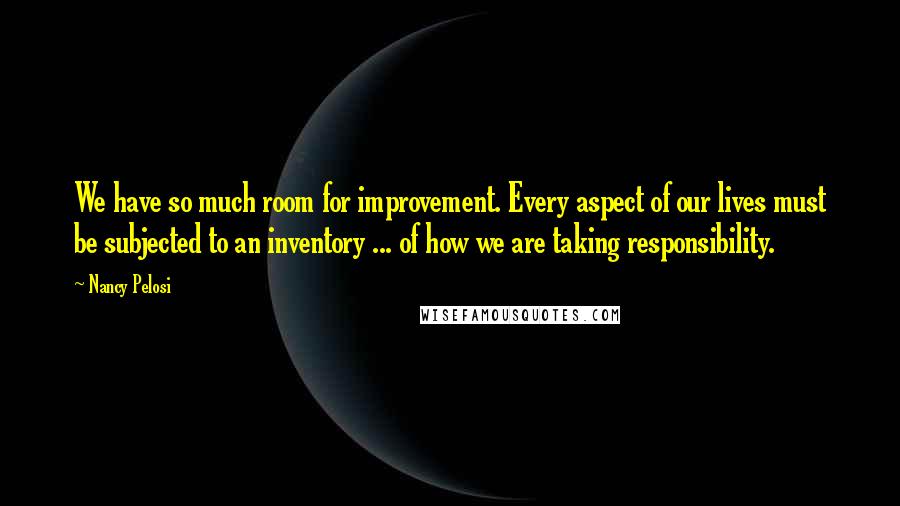 Nancy Pelosi Quotes: We have so much room for improvement. Every aspect of our lives must be subjected to an inventory ... of how we are taking responsibility.