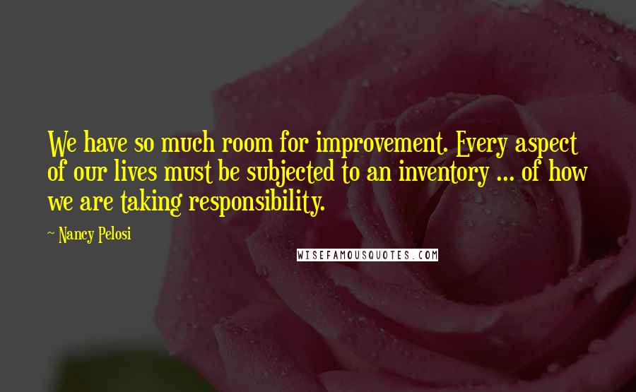 Nancy Pelosi Quotes: We have so much room for improvement. Every aspect of our lives must be subjected to an inventory ... of how we are taking responsibility.