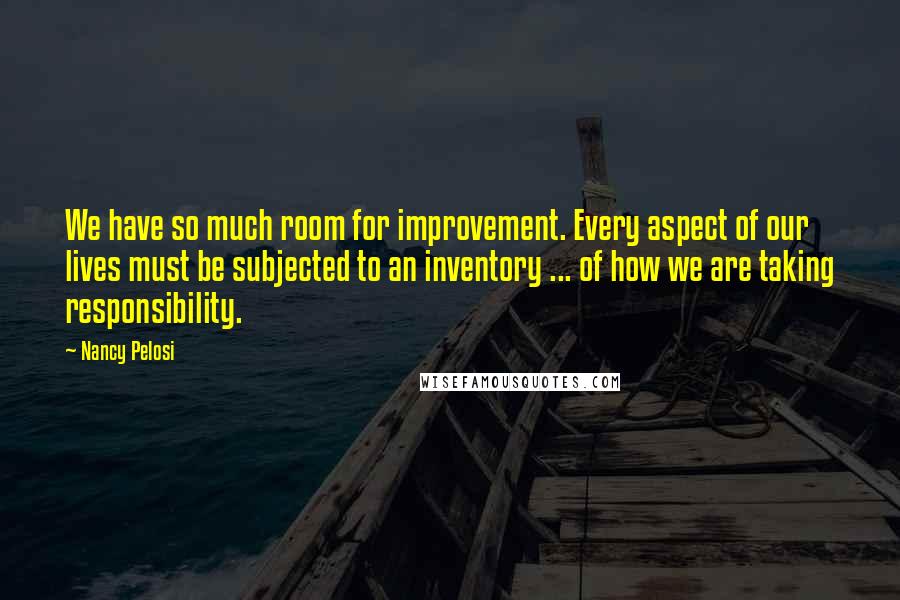 Nancy Pelosi Quotes: We have so much room for improvement. Every aspect of our lives must be subjected to an inventory ... of how we are taking responsibility.