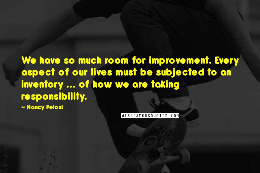 Nancy Pelosi Quotes: We have so much room for improvement. Every aspect of our lives must be subjected to an inventory ... of how we are taking responsibility.