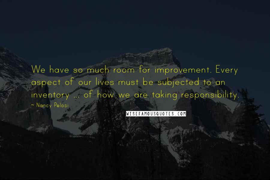 Nancy Pelosi Quotes: We have so much room for improvement. Every aspect of our lives must be subjected to an inventory ... of how we are taking responsibility.