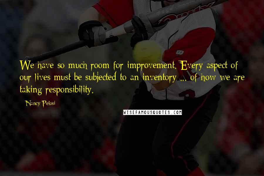 Nancy Pelosi Quotes: We have so much room for improvement. Every aspect of our lives must be subjected to an inventory ... of how we are taking responsibility.