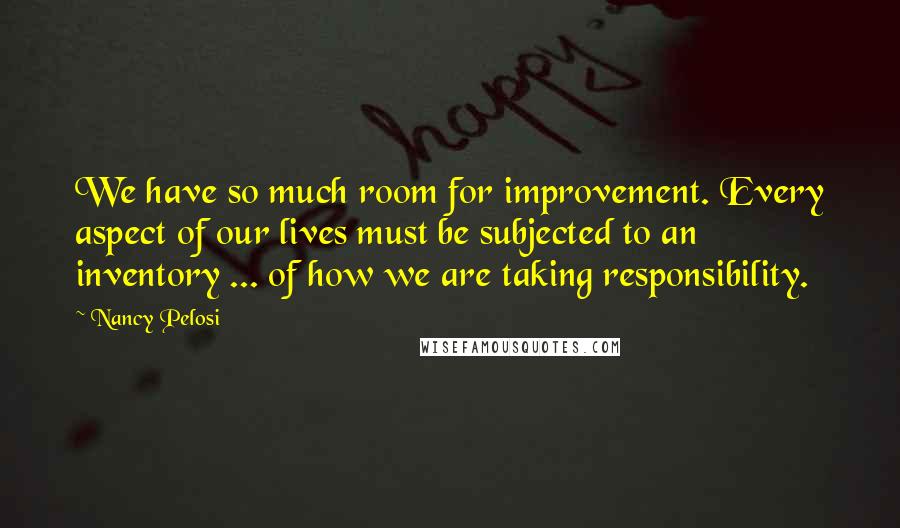 Nancy Pelosi Quotes: We have so much room for improvement. Every aspect of our lives must be subjected to an inventory ... of how we are taking responsibility.