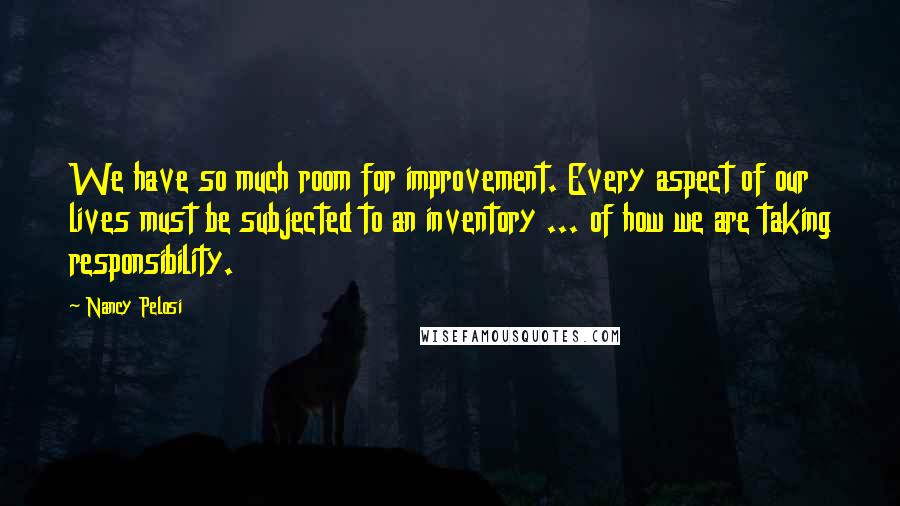 Nancy Pelosi Quotes: We have so much room for improvement. Every aspect of our lives must be subjected to an inventory ... of how we are taking responsibility.