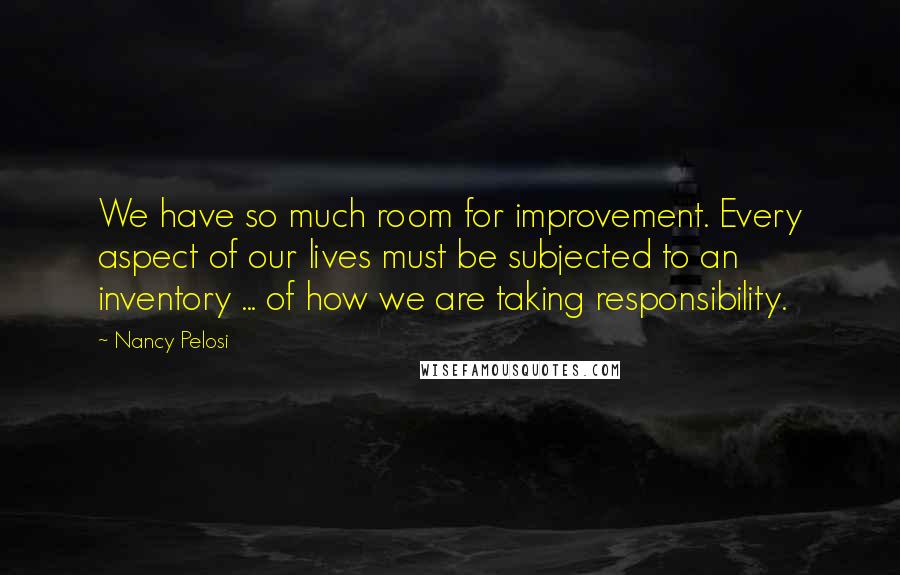 Nancy Pelosi Quotes: We have so much room for improvement. Every aspect of our lives must be subjected to an inventory ... of how we are taking responsibility.