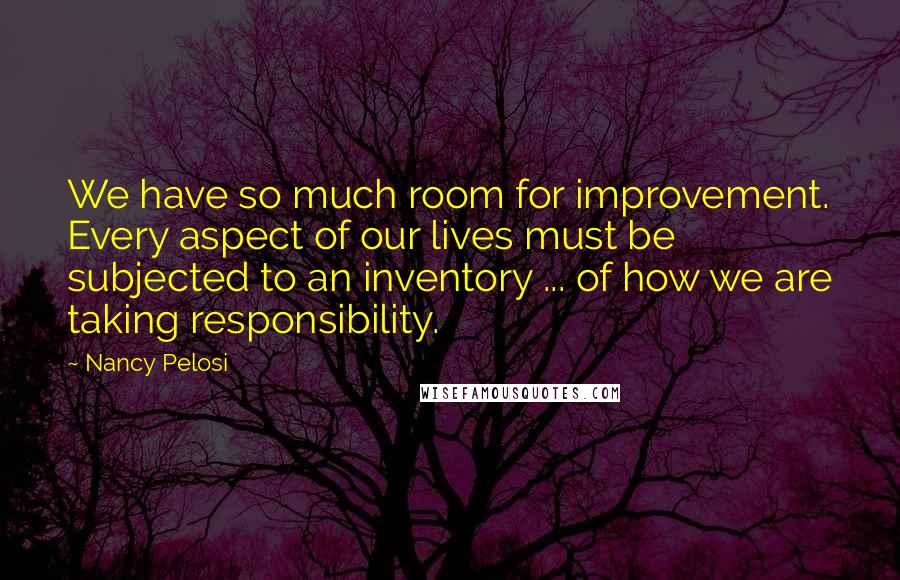 Nancy Pelosi Quotes: We have so much room for improvement. Every aspect of our lives must be subjected to an inventory ... of how we are taking responsibility.