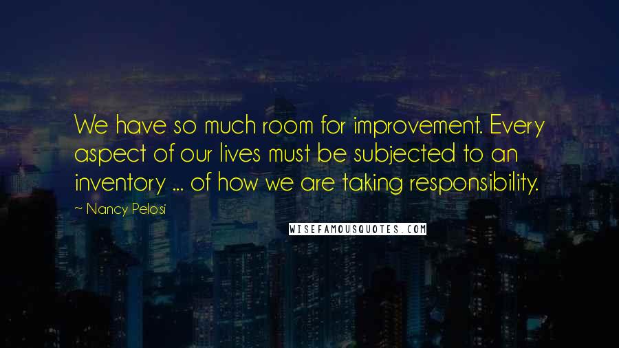 Nancy Pelosi Quotes: We have so much room for improvement. Every aspect of our lives must be subjected to an inventory ... of how we are taking responsibility.