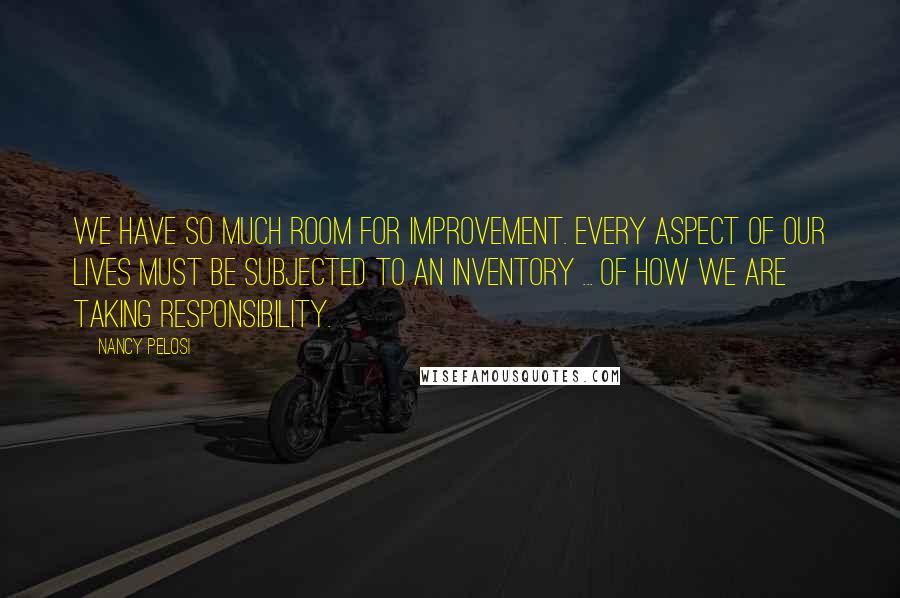 Nancy Pelosi Quotes: We have so much room for improvement. Every aspect of our lives must be subjected to an inventory ... of how we are taking responsibility.