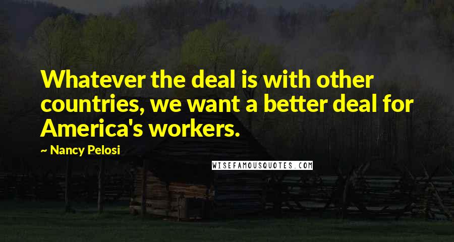 Nancy Pelosi Quotes: Whatever the deal is with other countries, we want a better deal for America's workers.