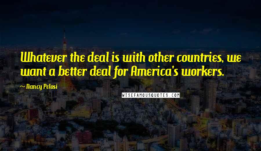 Nancy Pelosi Quotes: Whatever the deal is with other countries, we want a better deal for America's workers.