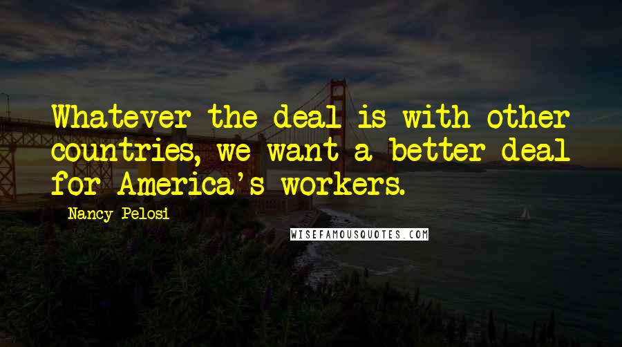 Nancy Pelosi Quotes: Whatever the deal is with other countries, we want a better deal for America's workers.