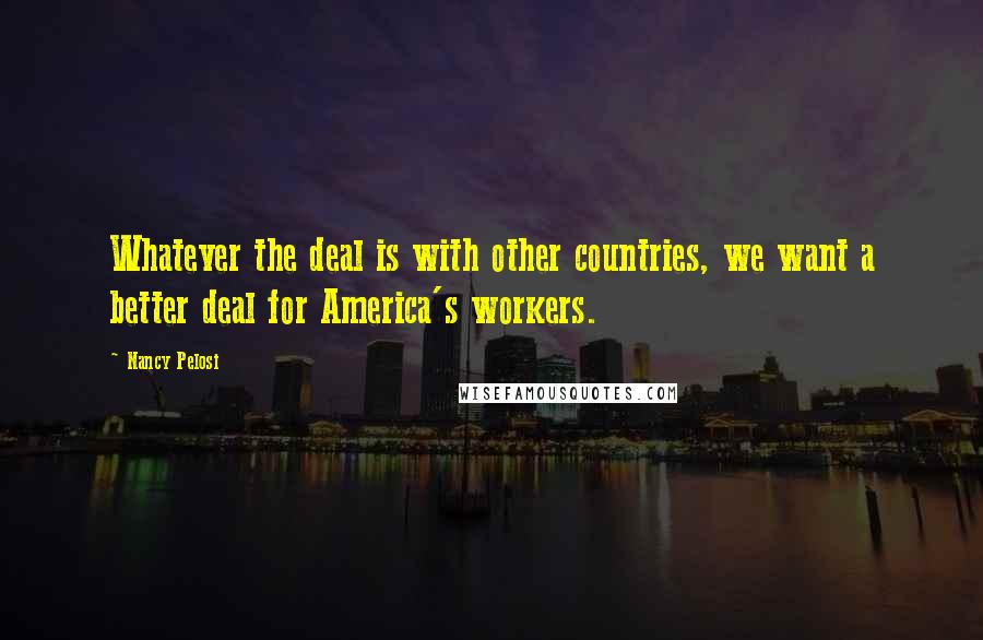 Nancy Pelosi Quotes: Whatever the deal is with other countries, we want a better deal for America's workers.