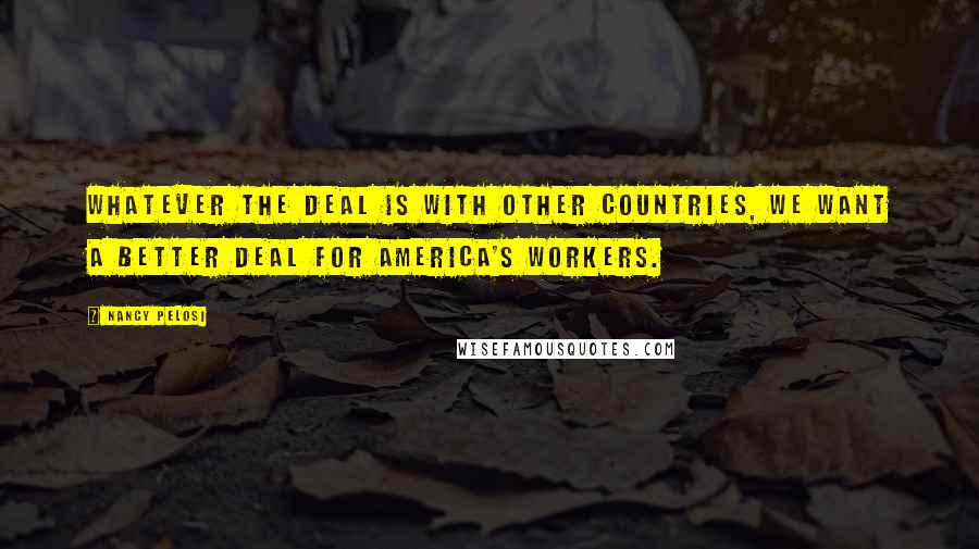 Nancy Pelosi Quotes: Whatever the deal is with other countries, we want a better deal for America's workers.