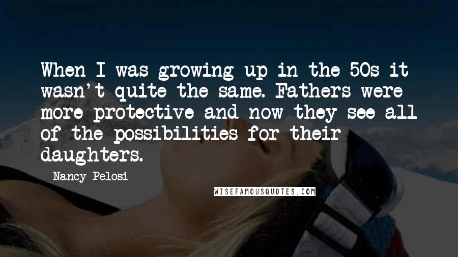 Nancy Pelosi Quotes: When I was growing up in the 50s it wasn't quite the same. Fathers were more protective and now they see all of the possibilities for their daughters.