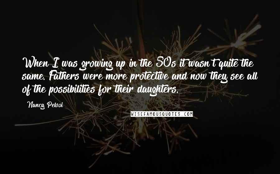 Nancy Pelosi Quotes: When I was growing up in the 50s it wasn't quite the same. Fathers were more protective and now they see all of the possibilities for their daughters.
