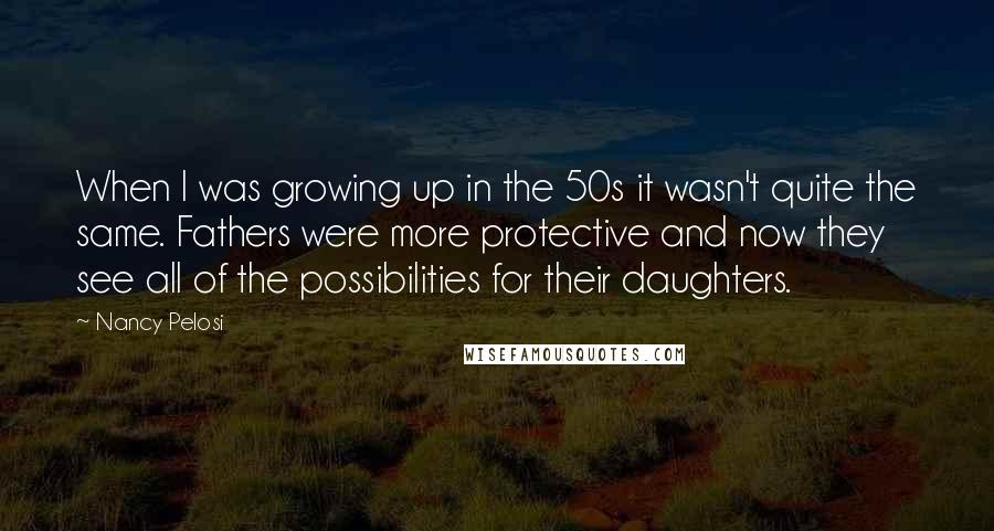 Nancy Pelosi Quotes: When I was growing up in the 50s it wasn't quite the same. Fathers were more protective and now they see all of the possibilities for their daughters.