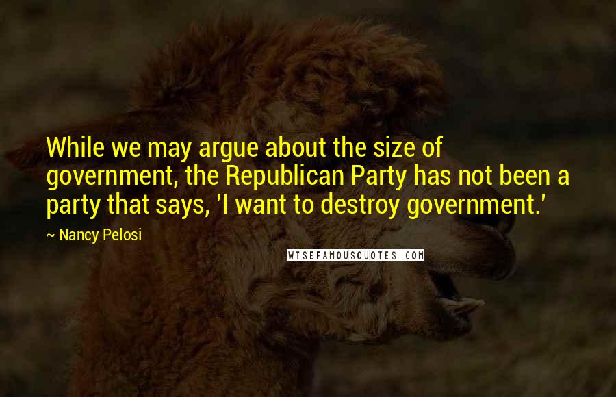 Nancy Pelosi Quotes: While we may argue about the size of government, the Republican Party has not been a party that says, 'I want to destroy government.'