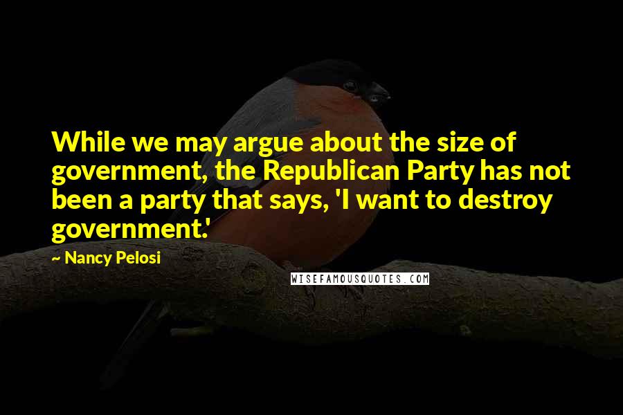 Nancy Pelosi Quotes: While we may argue about the size of government, the Republican Party has not been a party that says, 'I want to destroy government.'