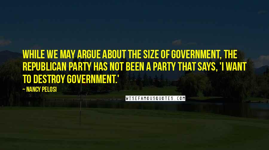 Nancy Pelosi Quotes: While we may argue about the size of government, the Republican Party has not been a party that says, 'I want to destroy government.'