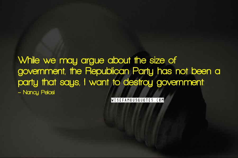 Nancy Pelosi Quotes: While we may argue about the size of government, the Republican Party has not been a party that says, 'I want to destroy government.'