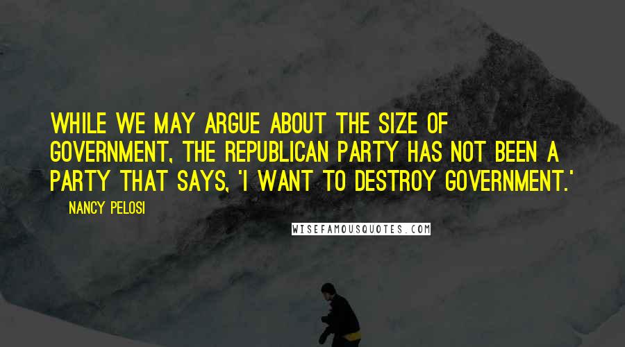 Nancy Pelosi Quotes: While we may argue about the size of government, the Republican Party has not been a party that says, 'I want to destroy government.'