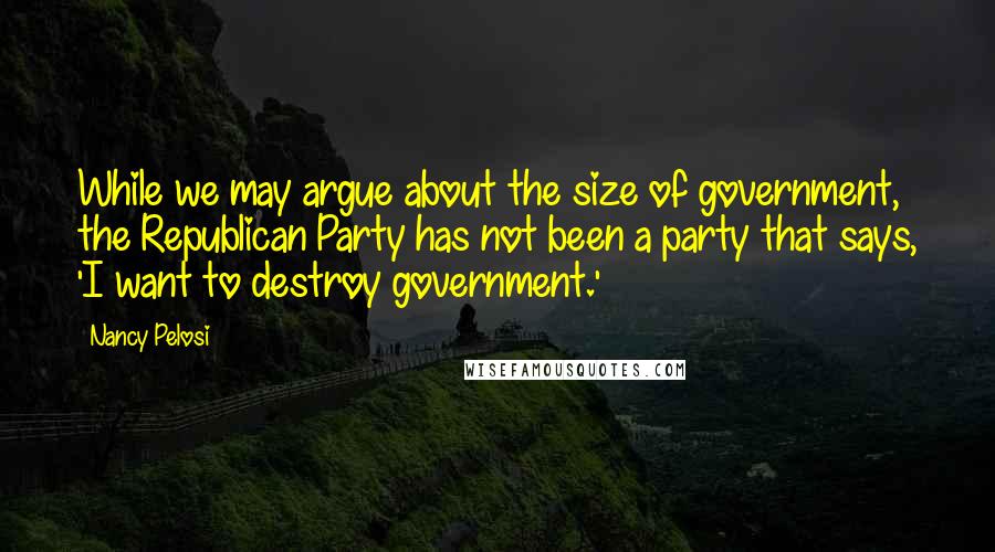 Nancy Pelosi Quotes: While we may argue about the size of government, the Republican Party has not been a party that says, 'I want to destroy government.'