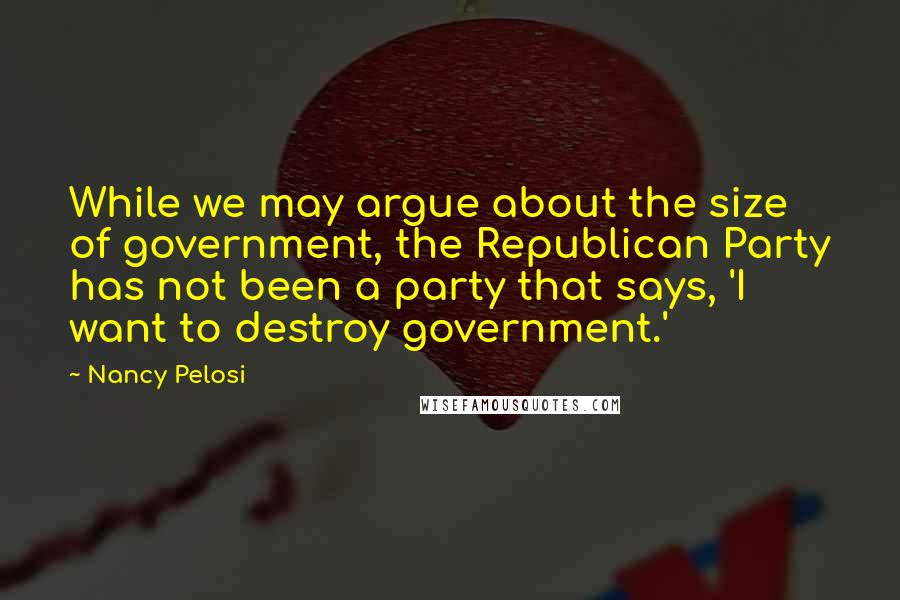 Nancy Pelosi Quotes: While we may argue about the size of government, the Republican Party has not been a party that says, 'I want to destroy government.'
