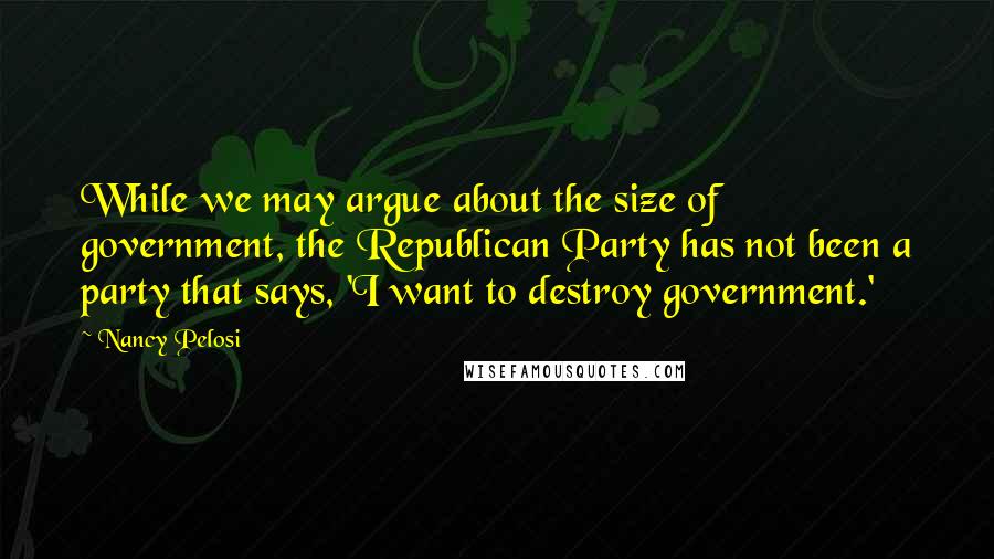 Nancy Pelosi Quotes: While we may argue about the size of government, the Republican Party has not been a party that says, 'I want to destroy government.'