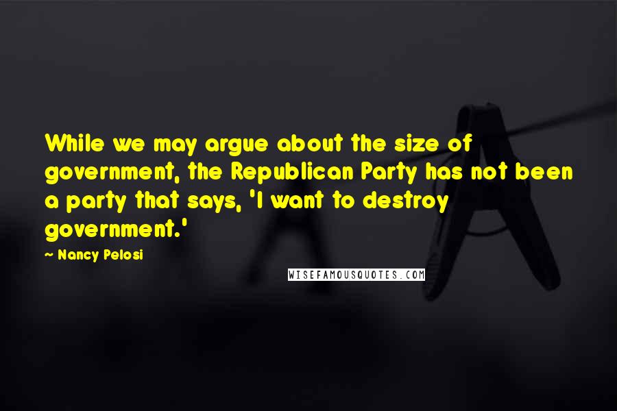 Nancy Pelosi Quotes: While we may argue about the size of government, the Republican Party has not been a party that says, 'I want to destroy government.'