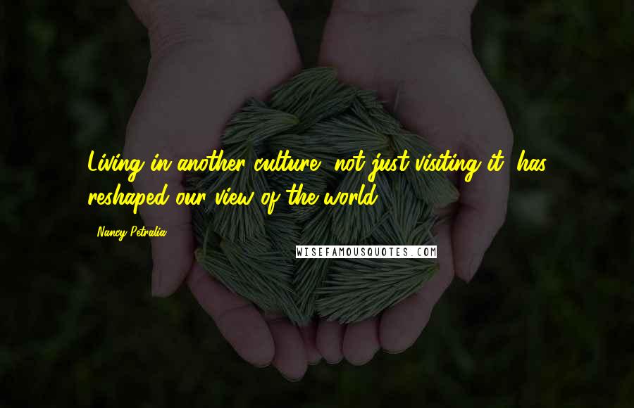 Nancy Petralia Quotes: Living in another culture, not just visiting it, has reshaped our view of the world.