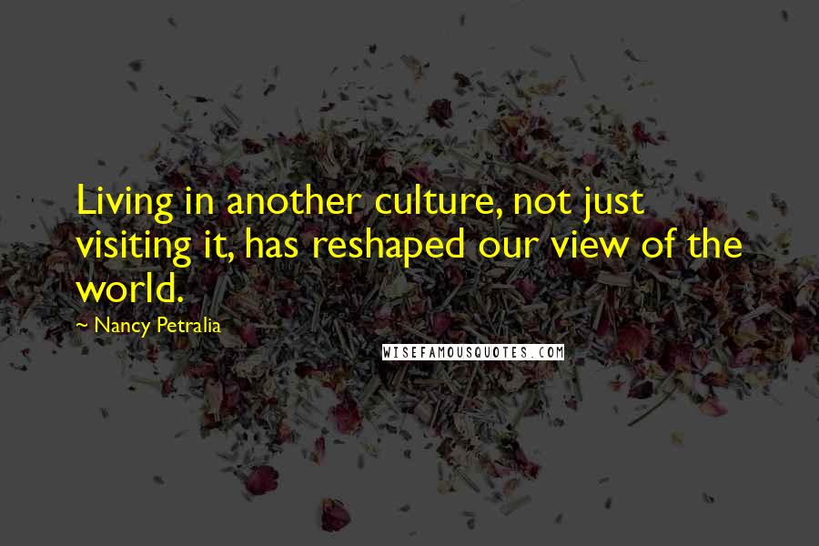 Nancy Petralia Quotes: Living in another culture, not just visiting it, has reshaped our view of the world.