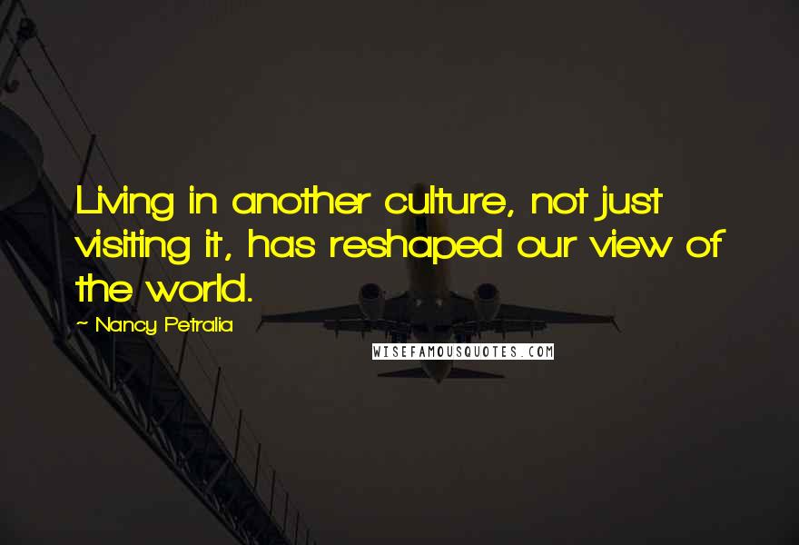 Nancy Petralia Quotes: Living in another culture, not just visiting it, has reshaped our view of the world.