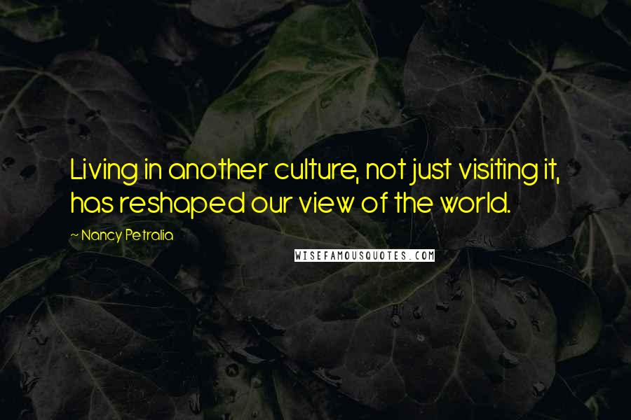 Nancy Petralia Quotes: Living in another culture, not just visiting it, has reshaped our view of the world.