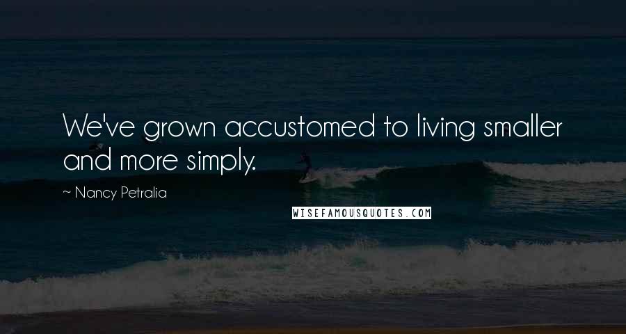 Nancy Petralia Quotes: We've grown accustomed to living smaller and more simply.