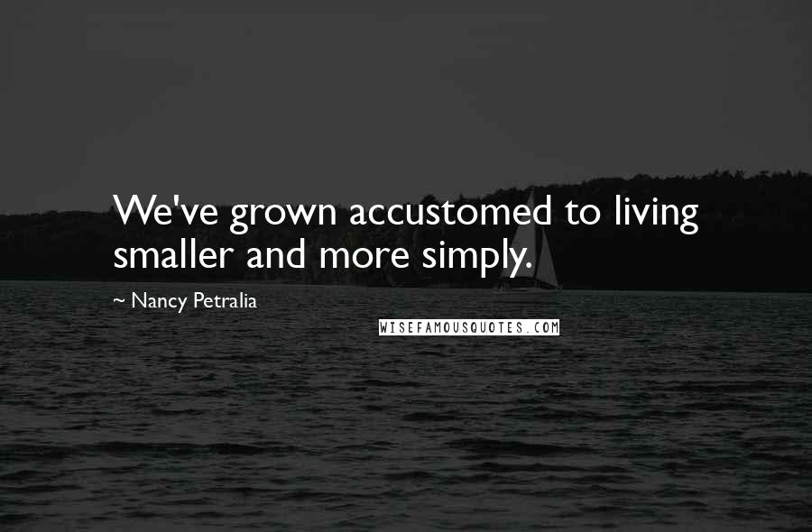 Nancy Petralia Quotes: We've grown accustomed to living smaller and more simply.