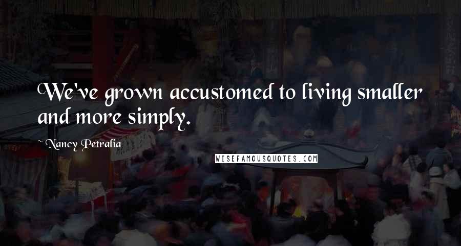 Nancy Petralia Quotes: We've grown accustomed to living smaller and more simply.