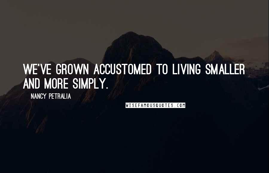 Nancy Petralia Quotes: We've grown accustomed to living smaller and more simply.